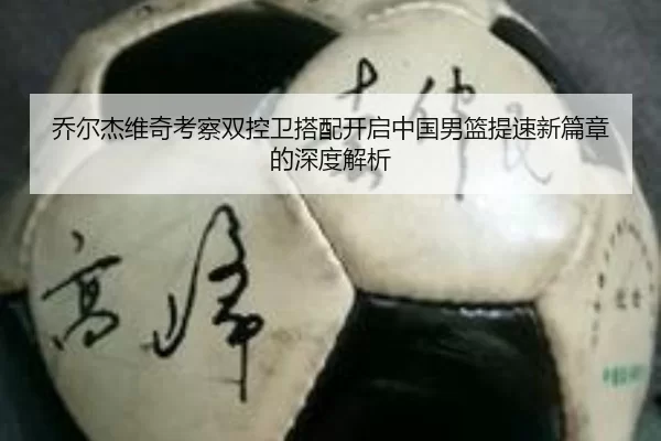 乔尔杰维奇考察双控卫搭配开启中国男篮提速新篇章的深度解析